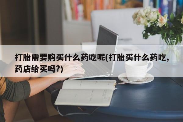 私人打胎药微信联系方式打胎需要购买什么药吃呢(打胎买什么药吃,药店给买吗?)